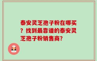 泰安灵芝孢子粉在哪买？找到最靠谱的泰安灵芝孢子粉销售商？