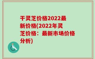 干灵芝价格2022最新价格(2022年灵芝价格：最新市场价格分析)