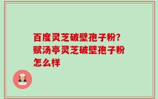 百度灵芝破壁孢子粉？赋汤亭灵芝破壁孢子粉怎么样