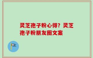 灵芝孢子粉心得？灵芝孢子粉朋友圈文案