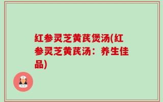 红参灵芝黄芪煲汤(红参灵芝黄芪汤：养生佳品)