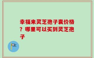 幸福来灵芝孢子囊价格？哪里可以买到灵芝孢子