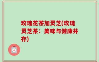 玫瑰花茶加灵芝(玫瑰灵芝茶：美味与健康并存)