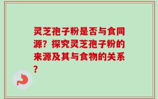 灵芝孢子粉是否与食同源？探究灵芝孢子粉的来源及其与食物的关系？