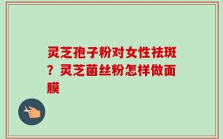 灵芝孢子粉对女性祛斑？灵芝菌丝粉怎样做面膜