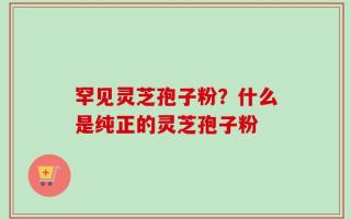 罕见灵芝孢子粉？什么是纯正的灵芝孢子粉
