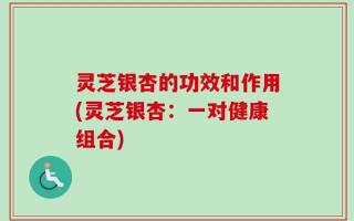 灵芝银杏的功效和作用(灵芝银杏：一对健康组合)