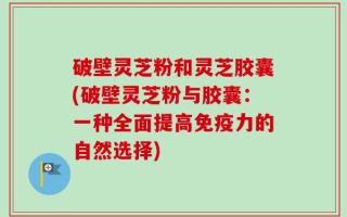 破壁灵芝粉和灵芝胶囊(破壁灵芝粉与胶囊：一种全面提高免疫力的自然选择)
