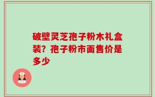 破壁灵芝孢子粉木礼盒装？孢子粉市面售价是多少