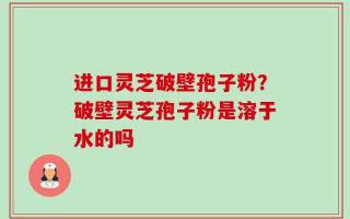 进口灵芝破壁孢子粉？破壁灵芝孢子粉是溶于水的吗