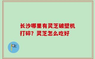 长沙哪里有灵芝破壁机打碎？灵芝怎么吃好