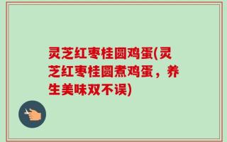 灵芝红枣桂圆鸡蛋(灵芝红枣桂圆煮鸡蛋，养生美味双不误)