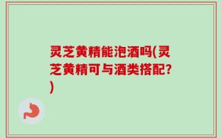 灵芝黄精能泡酒吗(灵芝黄精可与酒类搭配？)