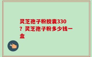 灵芝孢子粉胶囊330？灵芝孢子粉多少钱一盒