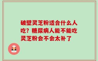 破壁灵芝粉适合什么人吃？糖尿病人能不能吃灵芝粉会不会太补了