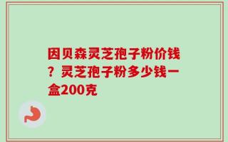 因贝森灵芝孢子粉价钱？灵芝孢子粉多少钱一盒200克