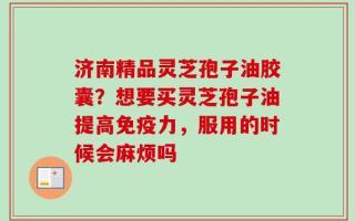 济南精品灵芝孢子油胶囊？想要买灵芝孢子油提高免疫力，服用的时候会麻烦吗
