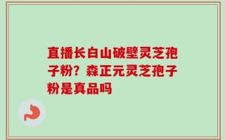 直播长白山破壁灵芝孢子粉？森正元灵芝孢子粉是真品吗