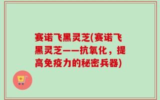 赛诺飞黑灵芝(赛诺飞黑灵芝——抗氧化，提高免疫力的秘密兵器)
