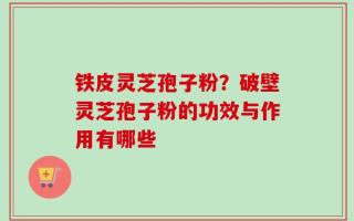 铁皮灵芝孢子粉？破壁灵芝孢子粉的功效与作用有哪些