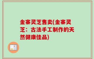 金寨灵芝售卖(金寨灵芝：古法手工制作的天然健康佳品)
