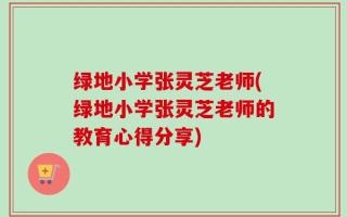 绿地小学张灵芝老师(绿地小学张灵芝老师的教育心得分享)