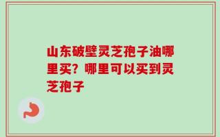 山东破壁灵芝孢子油哪里买？哪里可以买到灵芝孢子