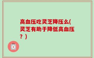 高血压吃灵芝降压么(灵芝有助于降低高血压？)