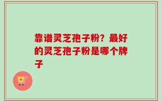 靠谱灵芝孢子粉？最好的灵芝孢子粉是哪个牌子