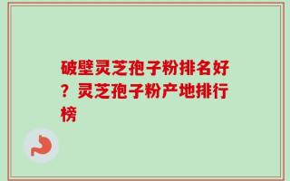 破壁灵芝孢子粉排名好？灵芝孢子粉产地排行榜