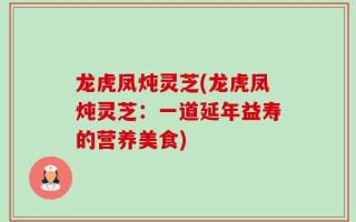 龙虎凤炖灵芝(龙虎凤炖灵芝：一道延年益寿的营养美食)