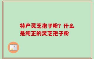 特产灵芝孢子粉？什么是纯正的灵芝孢子粉