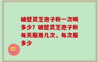 破壁灵芝孢子粉一次喝多少？破壁灵芝孢子粉每天服用几次，每次服多少