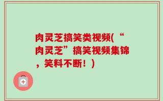 肉灵芝搞笑类视频(“肉灵芝”搞笑视频集锦，笑料不断！)