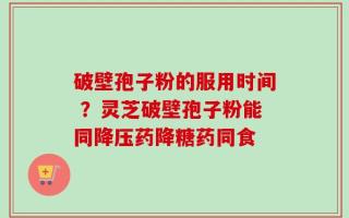 破壁孢子粉的服用时间 ？灵芝破壁孢子粉能同降压药降糖药同食