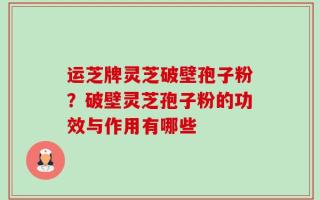 运芝牌灵芝破壁孢子粉？破壁灵芝孢子粉的功效与作用有哪些