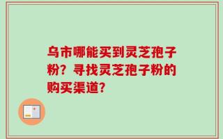乌市哪能买到灵芝孢子粉？寻找灵芝孢子粉的购买渠道？
