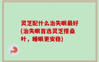 灵芝配什么治失眠最好(治失眠首选灵芝搭桑叶，睡眠更安稳)