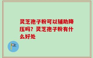 灵芝孢子粉可以辅助降压吗？灵芝孢子粉有什么好处