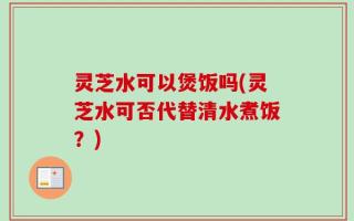 灵芝水可以煲饭吗(灵芝水可否代替清水煮饭？)