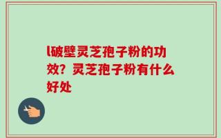 l破壁灵芝孢子粉的功效？灵芝孢子粉有什么好处