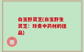 白玉野灵芝(白玉野生灵芝：珍贵中药材的佳品)
