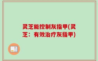 灵芝能控制灰指甲(灵芝：有效治疗灰指甲)