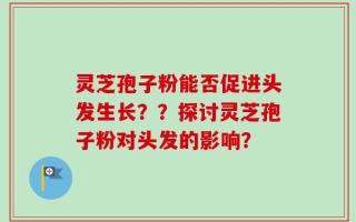 灵芝孢子粉能否促进头发生长？？探讨灵芝孢子粉对头发的影响？