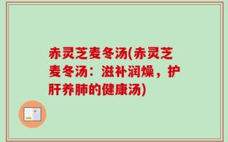 赤灵芝麦冬汤(赤灵芝麦冬汤：滋补润燥，护肝养肺的健康汤)