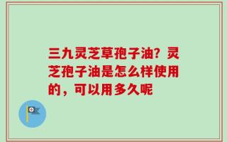 三九灵芝草孢子油？灵芝孢子油是怎么样使用的，可以用多久呢