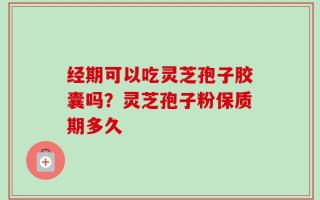经期可以吃灵芝孢子胶囊吗？灵芝孢子粉保质期多久
