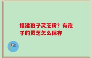 福建孢子灵芝粉？有孢子的灵芝怎么保存