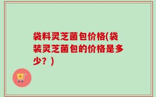 袋料灵芝菌包价格(袋装灵芝菌包的价格是多少？)
