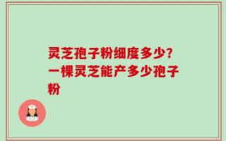 灵芝孢子粉细度多少？一棵灵芝能产多少孢子粉